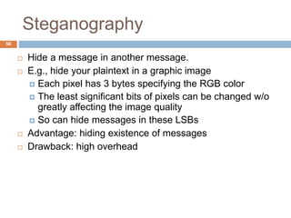 Steganography
56
 Hide a message in another message.
 E.g., hide your plaintext in a graphic image
 Each pixel has 3 bytes specifying the RGB color
 The least significant bits of pixels can be changed w/o
greatly affecting the image quality
 So can hide messages in these LSBs
 Advantage: hiding existence of messages
 Drawback: high overhead
 