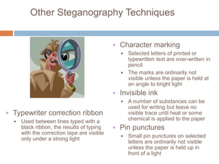 Other Steganography Techniques
• Character marking
• Selected letters of printed or
typewritten text are over-written in
pencil
• The marks are ordinarily not
visible unless the paper is held at
an angle to bright light
• Invisible ink
• A number of substances can be
used for writing but leave no
visible trace until heat or some
chemical is applied to the paper
• Pin punctures
• Small pin punctures on selected
letters are ordinarily not visible
unless the paper is held up in
front of a light
• Typewriter correction ribbon
• Used between lines typed with a
black ribbon, the results of typing
with the correction tape are visible
only under a strong light
 