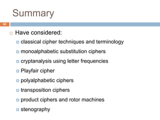 Summary
60
 Have considered:
 classical cipher techniques and terminology
 monoalphabetic substitution ciphers
 cryptanalysis using letter frequencies
 Playfair cipher
 polyalphabetic ciphers
 transposition ciphers
 product ciphers and rotor machines
 stenography
 