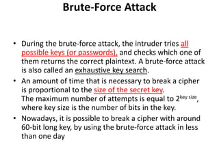 Brute-Force Attack
• During the brute-force attack, the intruder tries all
possible keys (or passwords), and checks which one of
them returns the correct plaintext. A brute-force attack
is also called an exhaustive key search.
• An amount of time that is necessary to break a cipher
is proportional to the size of the secret key.
The maximum number of attempts is equal to 2key size,
where key size is the number of bits in the key.
• Nowadays, it is possible to break a cipher with around
60-bit long key, by using the brute-force attack in less
than one day
 