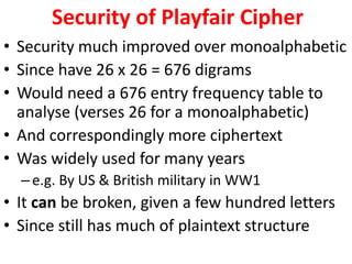 Security of Playfair Cipher
• Security much improved over monoalphabetic
• Since have 26 x 26 = 676 digrams
• Would need a 676 entry frequency table to
analyse (verses 26 for a monoalphabetic)
• And correspondingly more ciphertext
• Was widely used for many years
–e.g. By US & British military in WW1
• It can be broken, given a few hundred letters
• Since still has much of plaintext structure
 