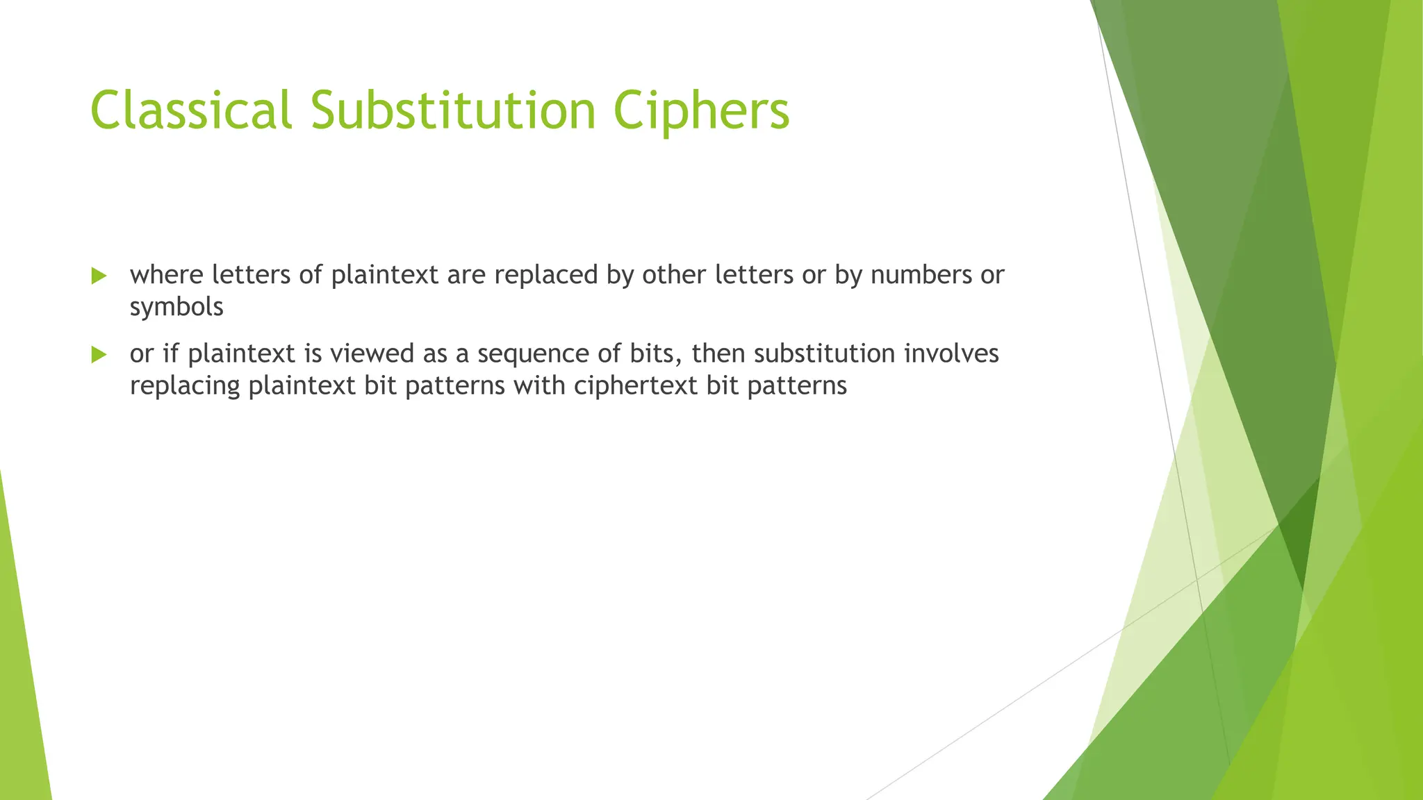 Classical Substitution Ciphers
 where letters of plaintext are replaced by other letters or by numbers or
symbols
 or if plaintext is viewed as a sequence of bits, then substitution involves
replacing plaintext bit patterns with ciphertext bit patterns
 
