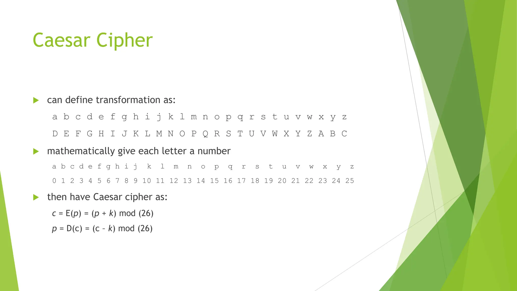 Caesar Cipher
 can define transformation as:
a b c d e f g h i j k l m n o p q r s t u v w x y z
D E F G H I J K L M N O P Q R S T U V W X Y Z A B C
 mathematically give each letter a number
a b c d e f g h i j k l m n o p q r s t u v w x y z
0 1 2 3 4 5 6 7 8 9 10 11 12 13 14 15 16 17 18 19 20 21 22 23 24 25
 then have Caesar cipher as:
c = E(p) = (p + k) mod (26)
p = D(c) = (c – k) mod (26)
 