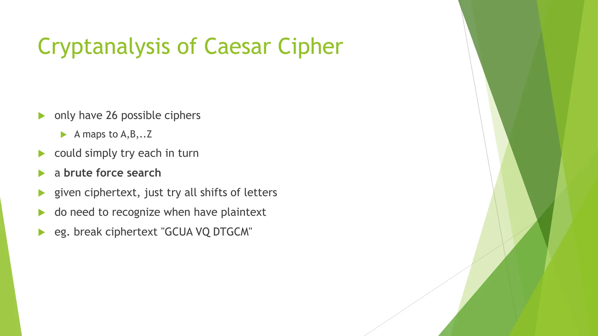 Cryptanalysis of Caesar Cipher
 only have 26 possible ciphers
 A maps to A,B,..Z
 could simply try each in turn
 a brute force search
 given ciphertext, just try all shifts of letters
 do need to recognize when have plaintext
 eg. break ciphertext "GCUA VQ DTGCM"
 