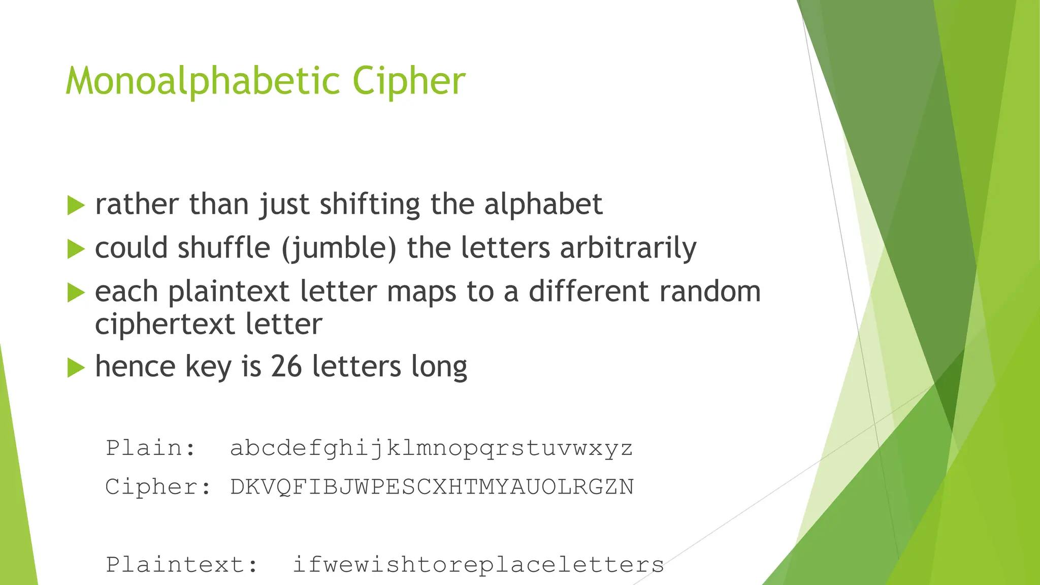Monoalphabetic Cipher
 rather than just shifting the alphabet
 could shuffle (jumble) the letters arbitrarily
 each plaintext letter maps to a different random
ciphertext letter
 hence key is 26 letters long
Plain: abcdefghijklmnopqrstuvwxyz
Cipher: DKVQFIBJWPESCXHTMYAUOLRGZN
Plaintext: ifwewishtoreplaceletters
 