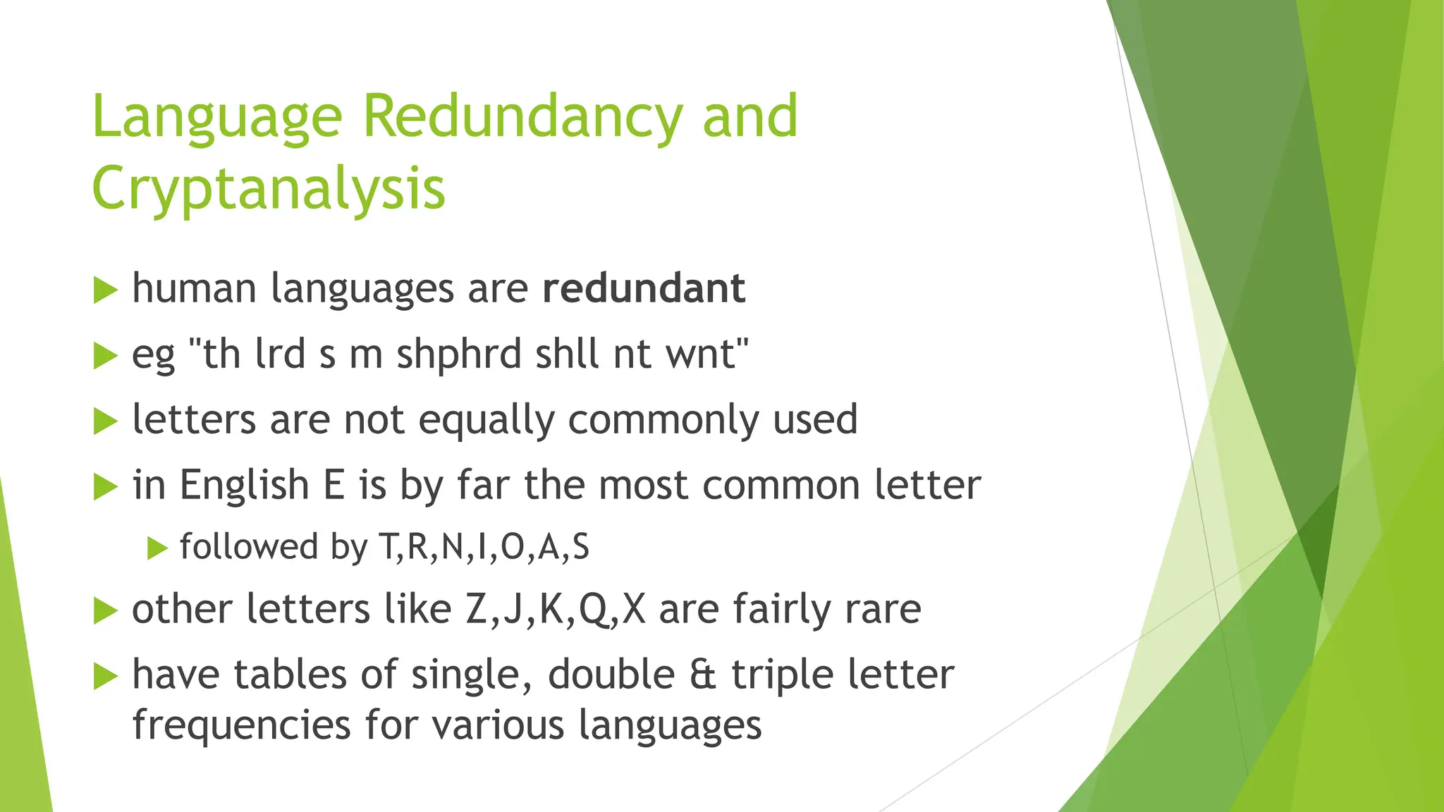 Language Redundancy and
Cryptanalysis
 human languages are redundant
 eg "th lrd s m shphrd shll nt wnt"
 letters are not equally commonly used
 in English E is by far the most common letter
 followed by T,R,N,I,O,A,S
 other letters like Z,J,K,Q,X are fairly rare
 have tables of single, double & triple letter
frequencies for various languages
 