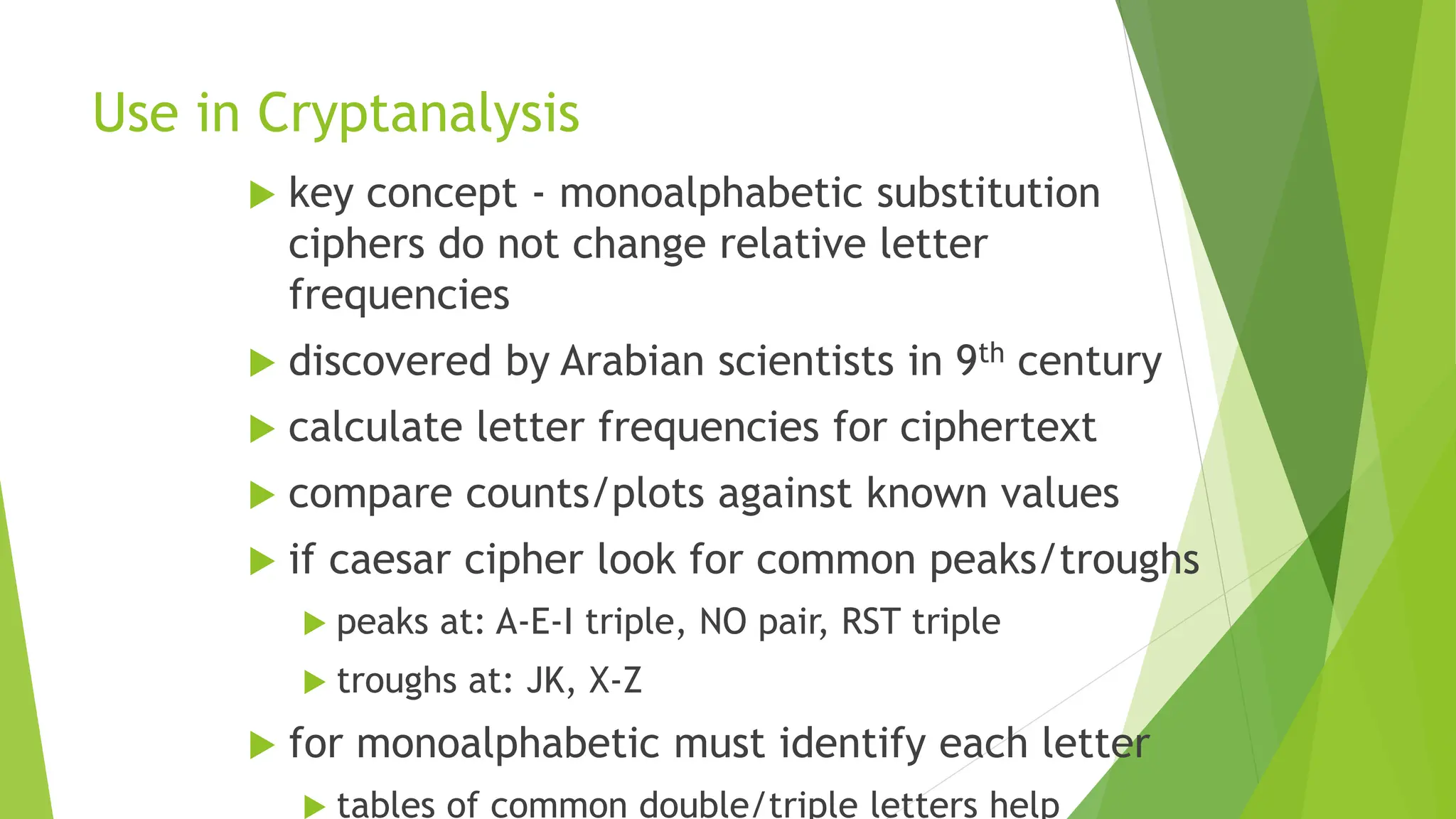 Use in Cryptanalysis
 key concept - monoalphabetic substitution
ciphers do not change relative letter
frequencies
 discovered by Arabian scientists in 9th century
 calculate letter frequencies for ciphertext
 compare counts/plots against known values
 if caesar cipher look for common peaks/troughs
 peaks at: A-E-I triple, NO pair, RST triple
 troughs at: JK, X-Z
 for monoalphabetic must identify each letter
 tables of common double/triple letters help
 