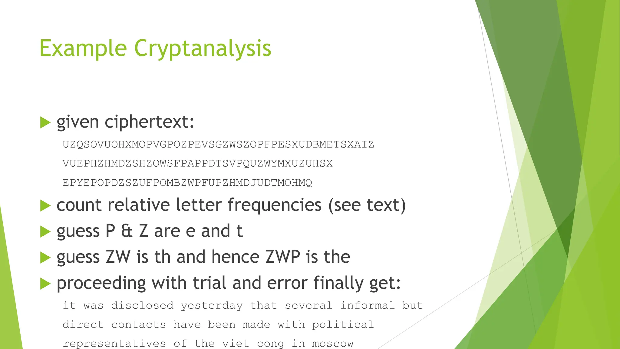 Example Cryptanalysis
 given ciphertext:
UZQSOVUOHXMOPVGPOZPEVSGZWSZOPFPESXUDBMETSXAIZ
VUEPHZHMDZSHZOWSFPAPPDTSVPQUZWYMXUZUHSX
EPYEPOPDZSZUFPOMBZWPFUPZHMDJUDTMOHMQ
 count relative letter frequencies (see text)
 guess P & Z are e and t
 guess ZW is th and hence ZWP is the
 proceeding with trial and error finally get:
it was disclosed yesterday that several informal but
direct contacts have been made with political
representatives of the viet cong in moscow
 