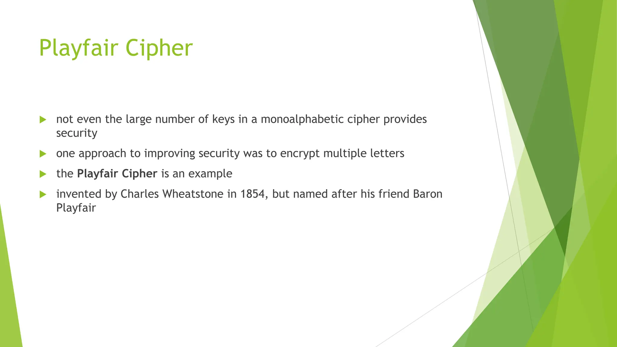 Playfair Cipher
 not even the large number of keys in a monoalphabetic cipher provides
security
 one approach to improving security was to encrypt multiple letters
 the Playfair Cipher is an example
 invented by Charles Wheatstone in 1854, but named after his friend Baron
Playfair
 