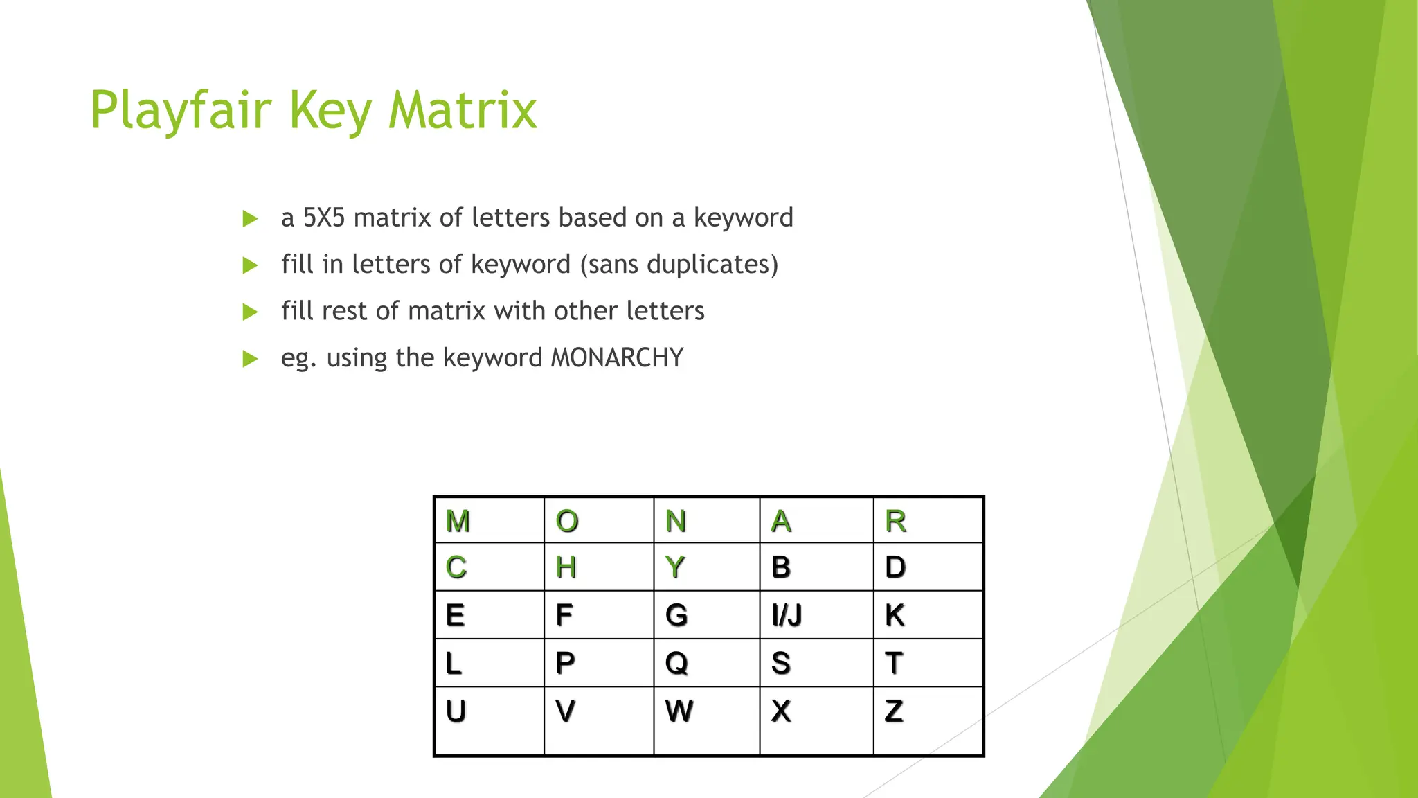 Playfair Key Matrix
 a 5X5 matrix of letters based on a keyword
 fill in letters of keyword (sans duplicates)
 fill rest of matrix with other letters
 eg. using the keyword MONARCHY
M O N A R
C H Y B D
E F G I/J K
L P Q S T
U V W X Z
 