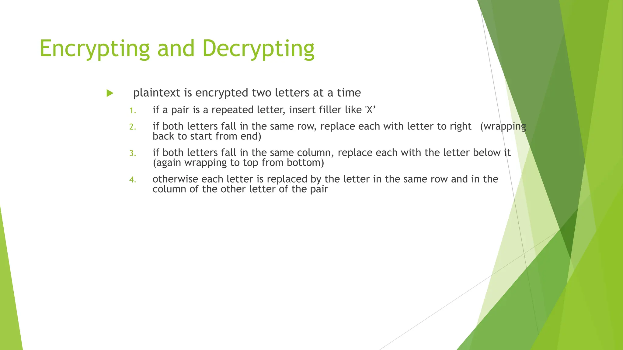 Encrypting and Decrypting
 plaintext is encrypted two letters at a time
1. if a pair is a repeated letter, insert filler like 'X’
2. if both letters fall in the same row, replace each with letter to right (wrapping
back to start from end)
3. if both letters fall in the same column, replace each with the letter below it
(again wrapping to top from bottom)
4. otherwise each letter is replaced by the letter in the same row and in the
column of the other letter of the pair
 