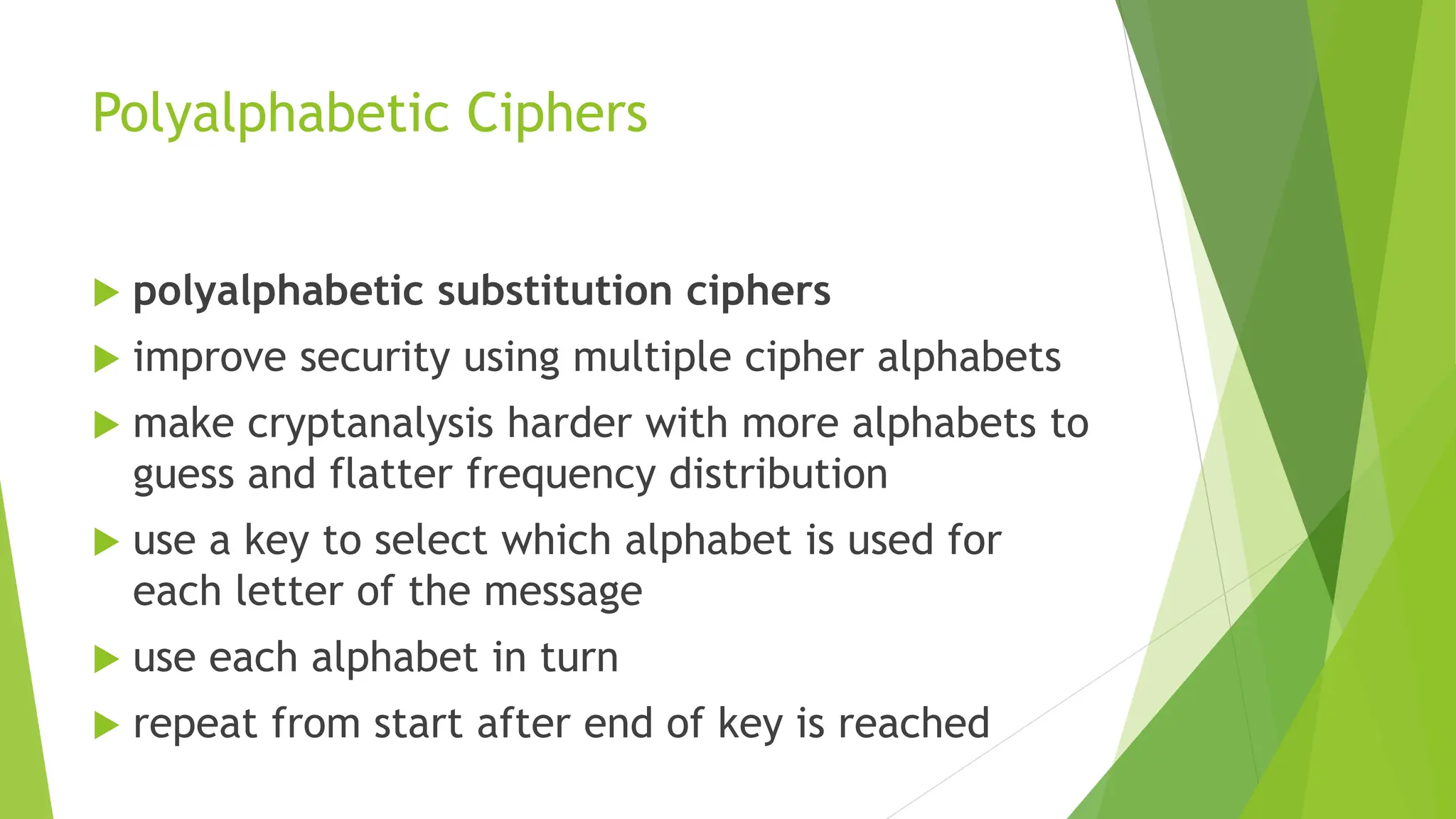 Polyalphabetic Ciphers
 polyalphabetic substitution ciphers
 improve security using multiple cipher alphabets
 make cryptanalysis harder with more alphabets to
guess and flatter frequency distribution
 use a key to select which alphabet is used for
each letter of the message
 use each alphabet in turn
 repeat from start after end of key is reached
 