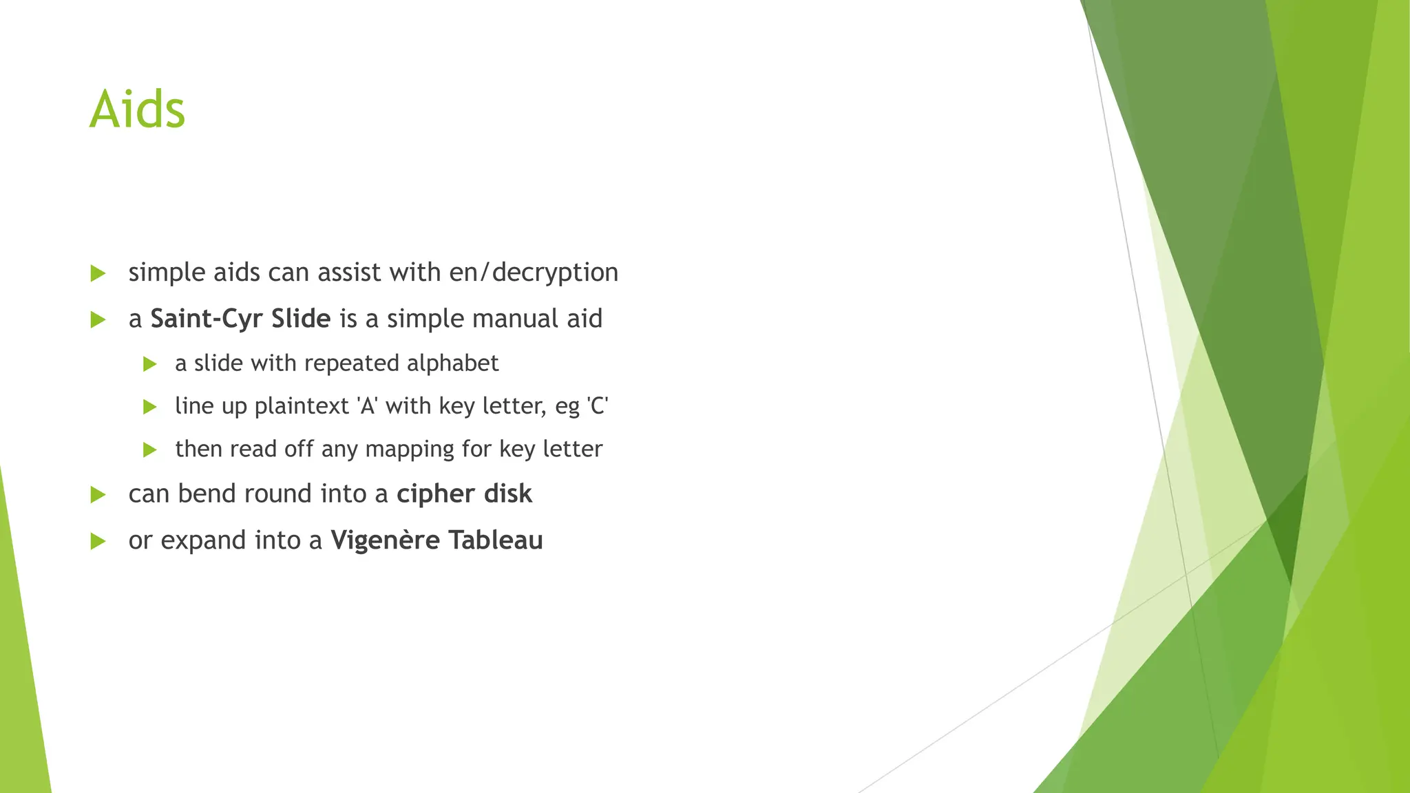 Aids
 simple aids can assist with en/decryption
 a Saint-Cyr Slide is a simple manual aid
 a slide with repeated alphabet
 line up plaintext 'A' with key letter, eg 'C'
 then read off any mapping for key letter
 can bend round into a cipher disk
 or expand into a Vigenère Tableau
 