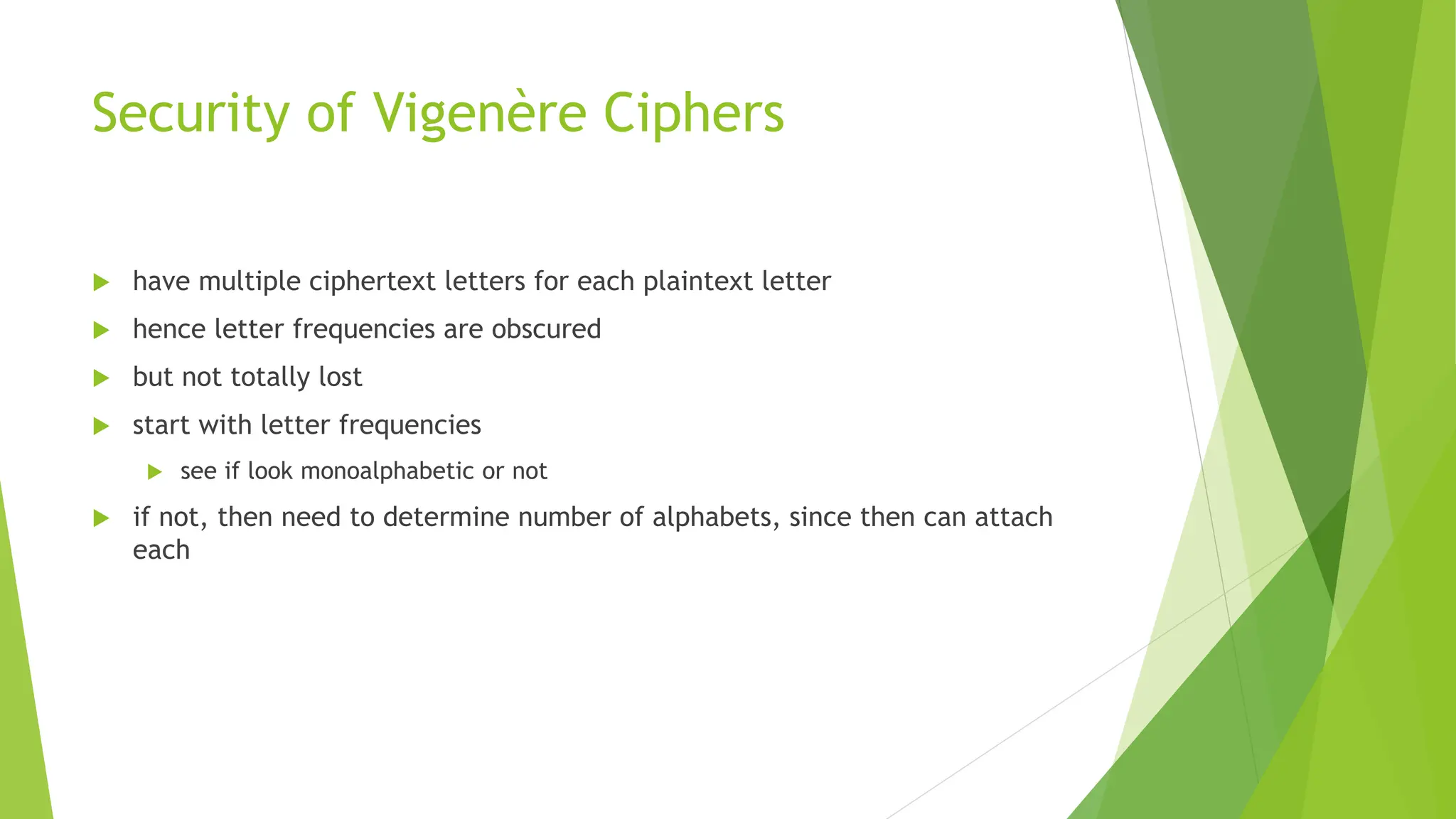 Security of Vigenère Ciphers
 have multiple ciphertext letters for each plaintext letter
 hence letter frequencies are obscured
 but not totally lost
 start with letter frequencies
 see if look monoalphabetic or not
 if not, then need to determine number of alphabets, since then can attach
each
 