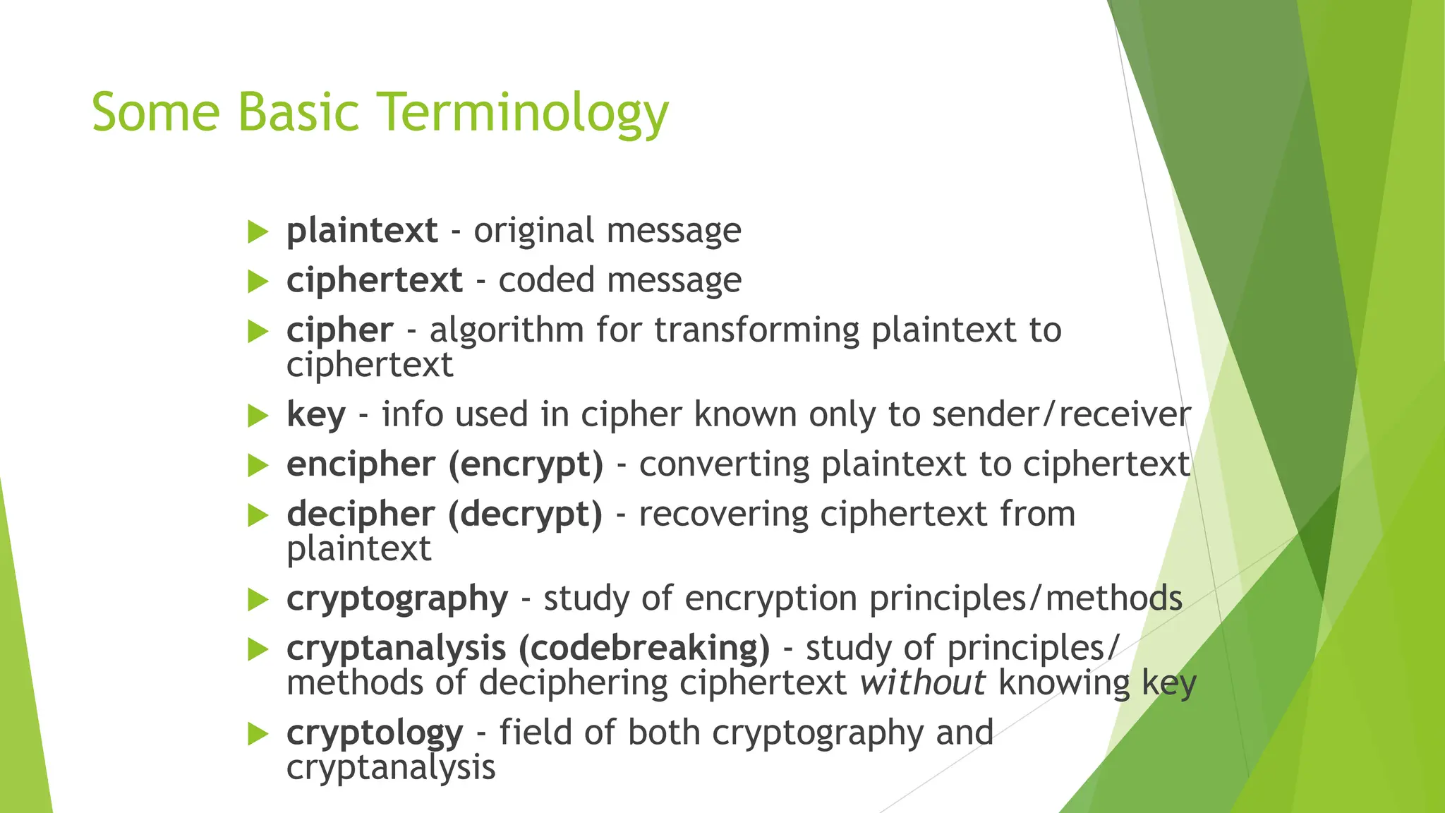 Some Basic Terminology
 plaintext - original message
 ciphertext - coded message
 cipher - algorithm for transforming plaintext to
ciphertext
 key - info used in cipher known only to sender/receiver
 encipher (encrypt) - converting plaintext to ciphertext
 decipher (decrypt) - recovering ciphertext from
plaintext
 cryptography - study of encryption principles/methods
 cryptanalysis (codebreaking) - study of principles/
methods of deciphering ciphertext without knowing key
 cryptology - field of both cryptography and
cryptanalysis
 