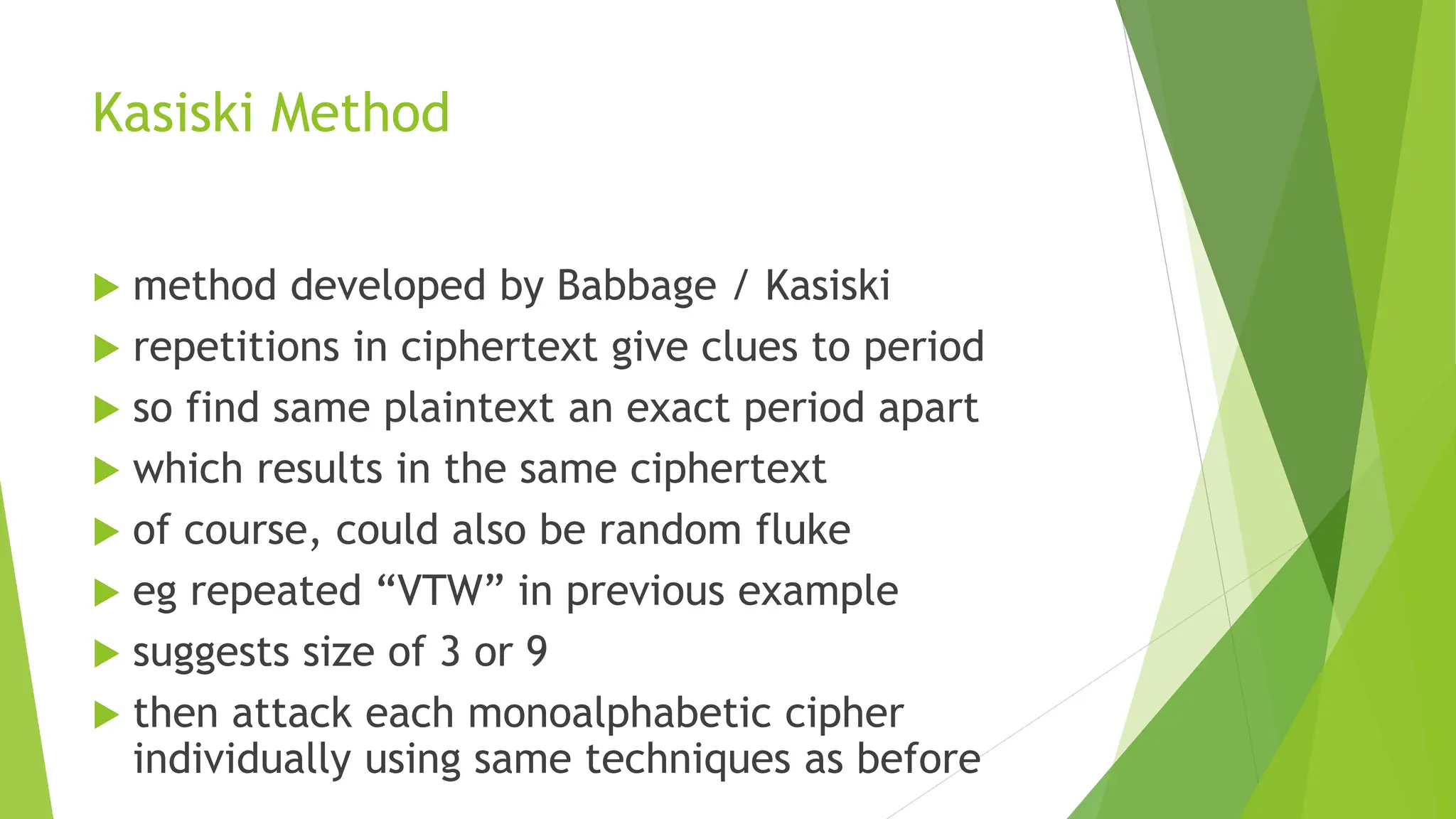 Kasiski Method
 method developed by Babbage / Kasiski
 repetitions in ciphertext give clues to period
 so find same plaintext an exact period apart
 which results in the same ciphertext
 of course, could also be random fluke
 eg repeated “VTW” in previous example
 suggests size of 3 or 9
 then attack each monoalphabetic cipher
individually using same techniques as before
 