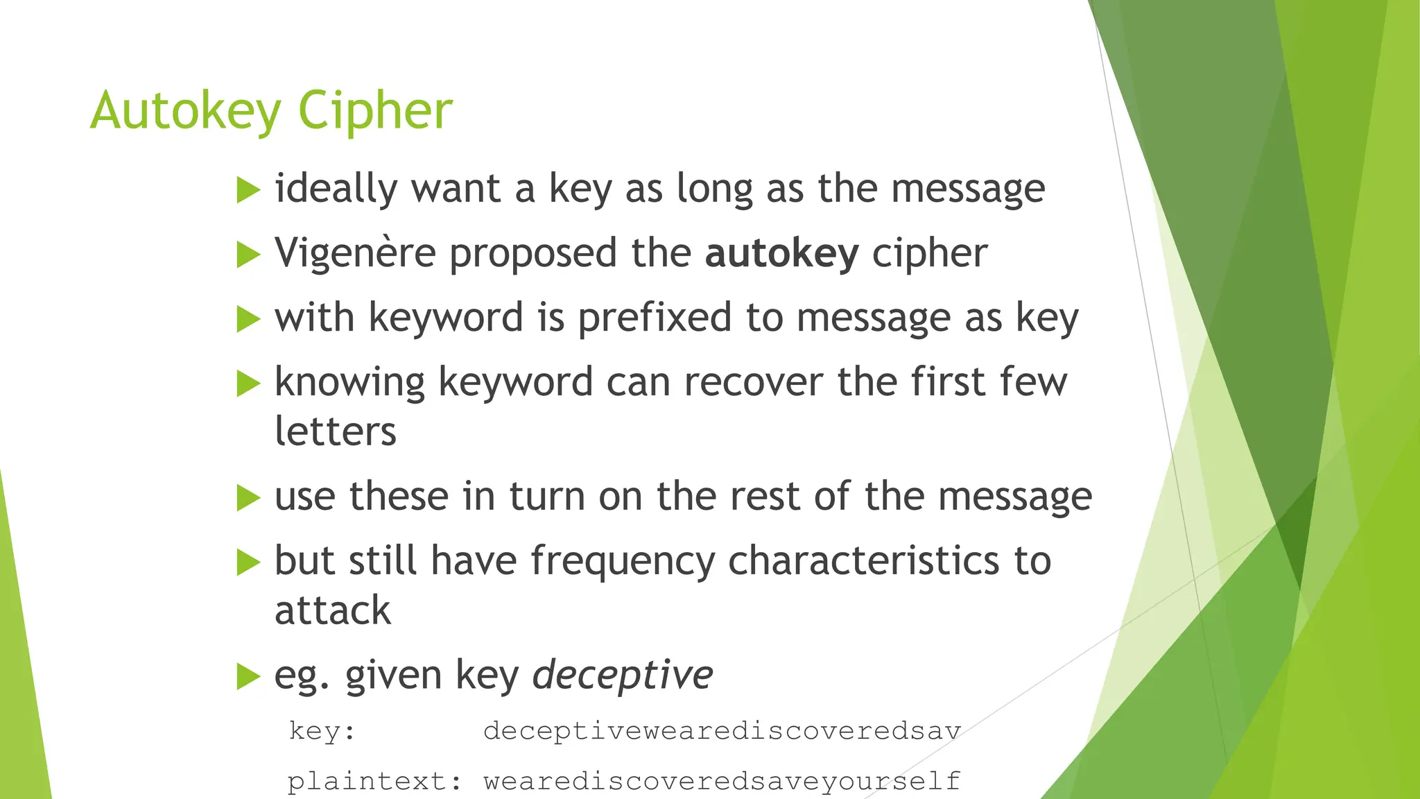 Autokey Cipher
 ideally want a key as long as the message
 Vigenère proposed the autokey cipher
 with keyword is prefixed to message as key
 knowing keyword can recover the first few
letters
 use these in turn on the rest of the message
 but still have frequency characteristics to
attack
 eg. given key deceptive
key: deceptivewearediscoveredsav
plaintext: wearediscoveredsaveyourself
 