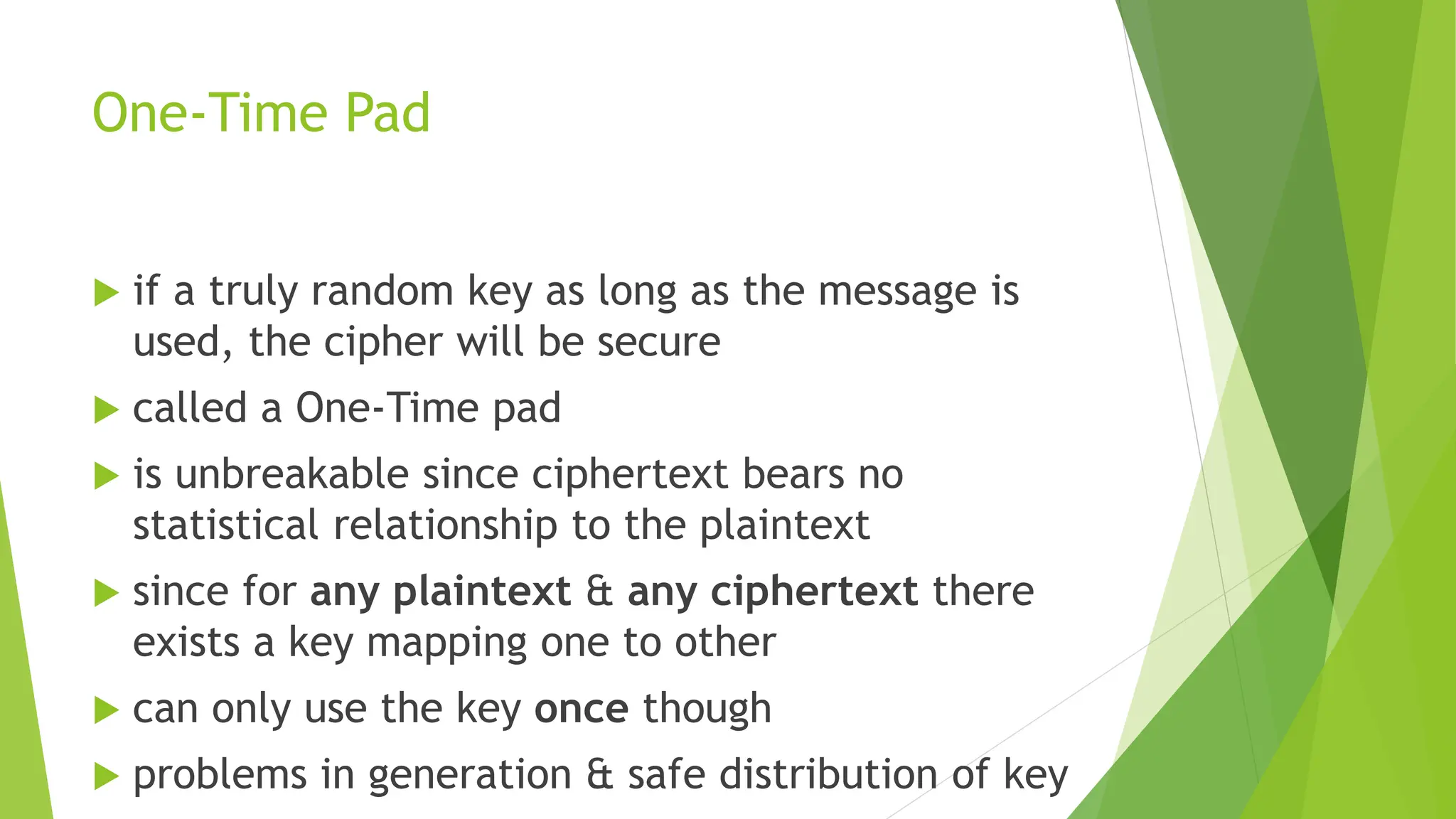 One-Time Pad
 if a truly random key as long as the message is
used, the cipher will be secure
 called a One-Time pad
 is unbreakable since ciphertext bears no
statistical relationship to the plaintext
 since for any plaintext & any ciphertext there
exists a key mapping one to other
 can only use the key once though
 problems in generation & safe distribution of key
 