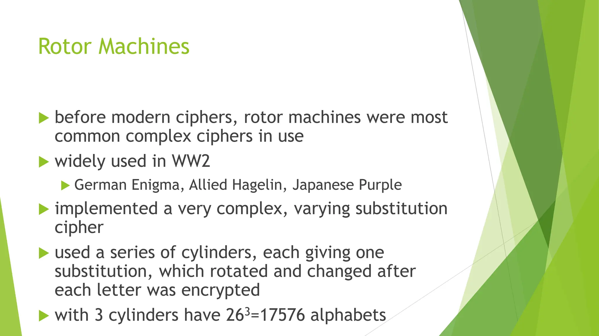 Rotor Machines
 before modern ciphers, rotor machines were most
common complex ciphers in use
 widely used in WW2
 German Enigma, Allied Hagelin, Japanese Purple
 implemented a very complex, varying substitution
cipher
 used a series of cylinders, each giving one
substitution, which rotated and changed after
each letter was encrypted
 with 3 cylinders have 263=17576 alphabets
 