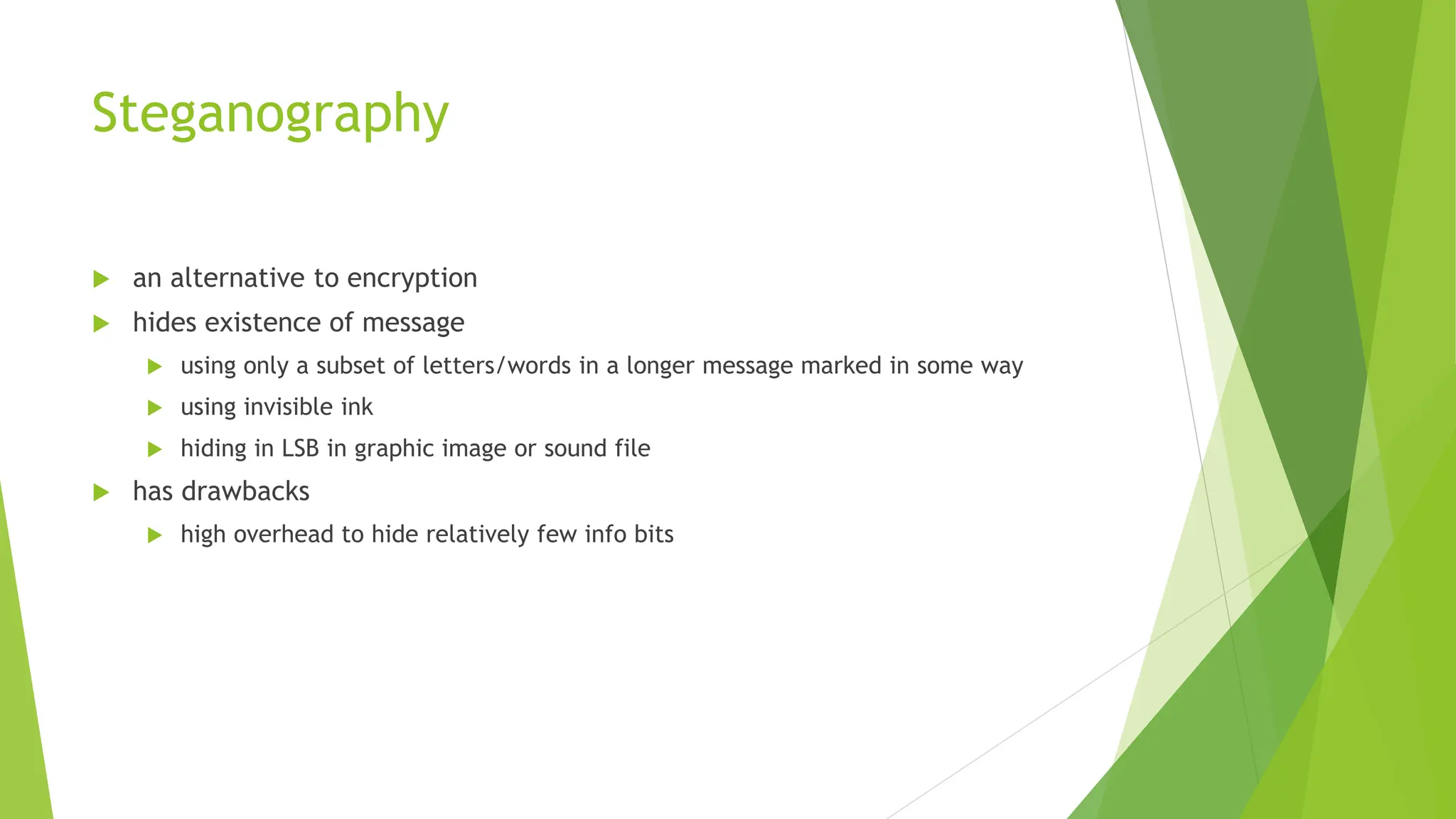 Steganography
 an alternative to encryption
 hides existence of message
 using only a subset of letters/words in a longer message marked in some way
 using invisible ink
 hiding in LSB in graphic image or sound file
 has drawbacks
 high overhead to hide relatively few info bits
 