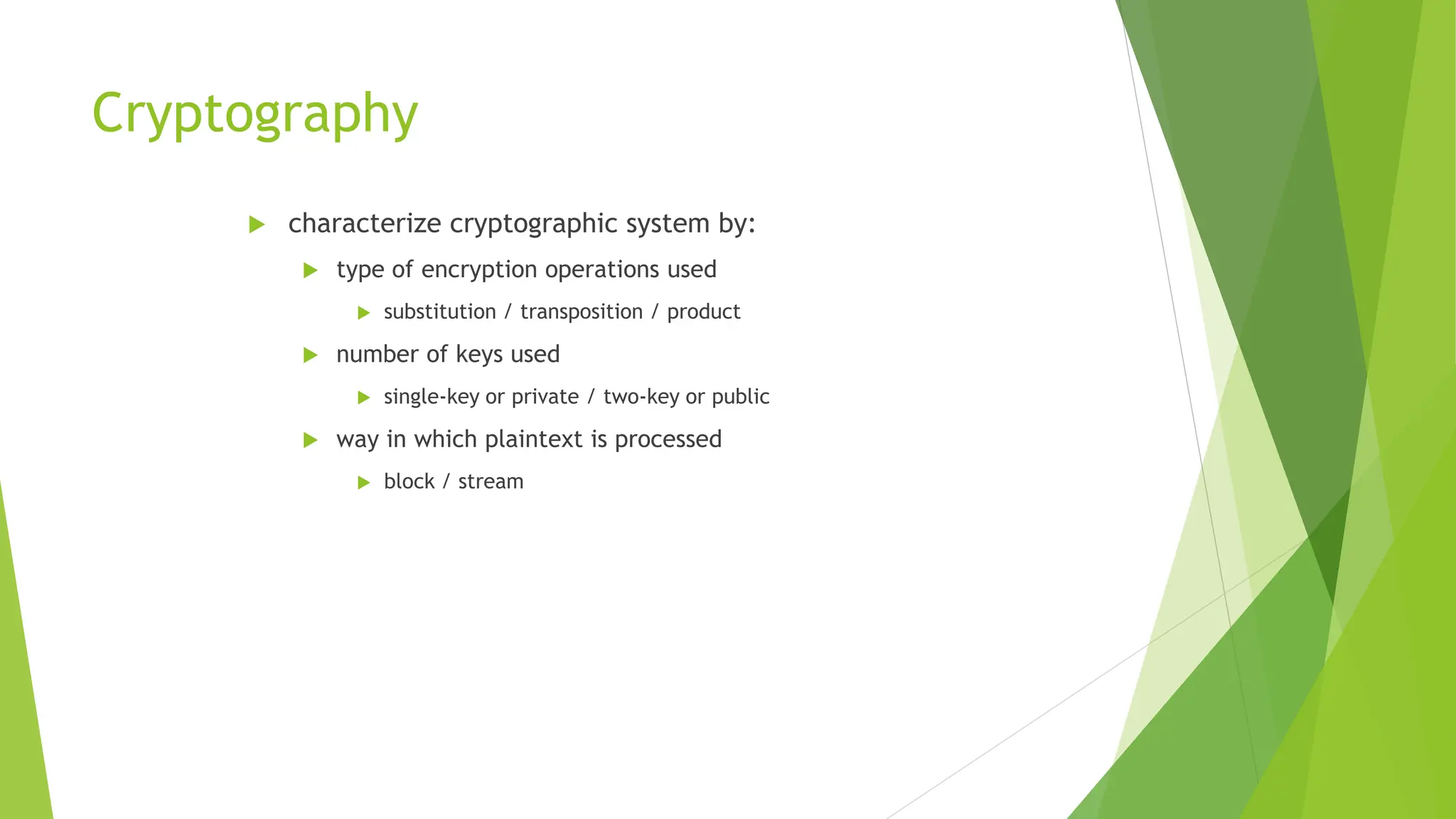 Cryptography
 characterize cryptographic system by:
 type of encryption operations used
 substitution / transposition / product
 number of keys used
 single-key or private / two-key or public
 way in which plaintext is processed
 block / stream
 