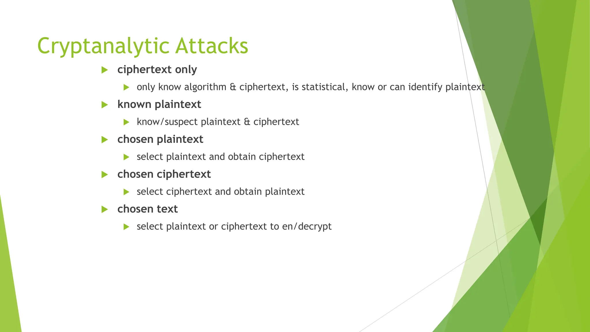 Cryptanalytic Attacks
 ciphertext only
 only know algorithm & ciphertext, is statistical, know or can identify plaintext
 known plaintext
 know/suspect plaintext & ciphertext
 chosen plaintext
 select plaintext and obtain ciphertext
 chosen ciphertext
 select ciphertext and obtain plaintext
 chosen text
 select plaintext or ciphertext to en/decrypt
 
