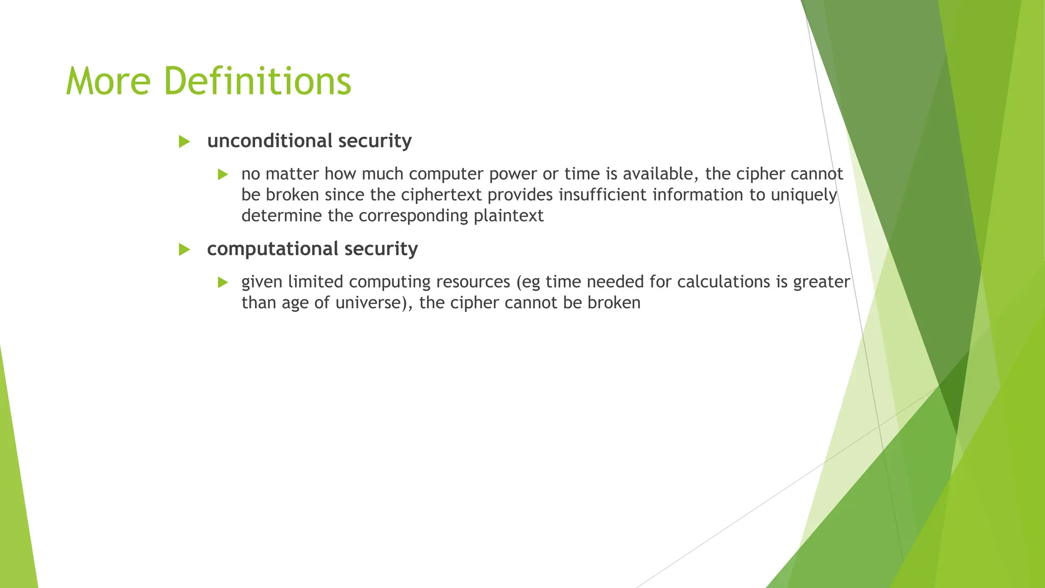 More Definitions
 unconditional security
 no matter how much computer power or time is available, the cipher cannot
be broken since the ciphertext provides insufficient information to uniquely
determine the corresponding plaintext
 computational security
 given limited computing resources (eg time needed for calculations is greater
than age of universe), the cipher cannot be broken
 