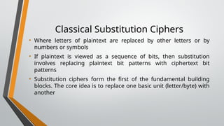 Classical Substitution Ciphers
• Where letters of plaintext are replaced by other letters or by
numbers or symbols
• If plaintext is viewed as a sequence of bits, then substitution
involves replacing plaintext bit patterns with ciphertext bit
patterns
• Substitution ciphers form the first of the fundamental building
blocks. The core idea is to replace one basic unit (letter/byte) with
another
 