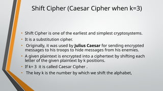 Shift Cipher (Caesar Cipher when k=3)
• Shift Cipher is one of the earliest and simplest cryptosystems.
• It is a substitution cipher.
• Originally, it was used by Julius Caesar for sending encrypted
messages to his troops to hide messages from his enemies.
• A given plaintext is encrypted into a ciphertext by shifting each
letter of the given plaintext by k positions.
• If k= 3 it is called Caesar Cipher .
• The key k is the number by which we shift the alphabet,
 