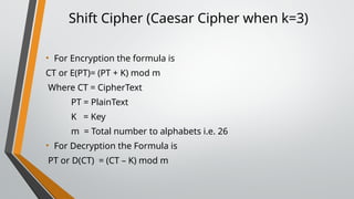 Shift Cipher (Caesar Cipher when k=3)
• For Encryption the formula is
CT or E(PT)= (PT + K) mod m
Where CT = CipherText
PT = PlainText
K = Key
m = Total number to alphabets i.e. 26
• For Decryption the Formula is
PT or D(CT) = (CT – K) mod m
 