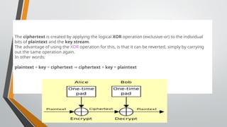 One Time Pad (Vernam Cipher)
The ciphertext is created by applying the logical XOR operation (exclusive-or) to the individual
bits of plaintext and the key stream.
The advantage of using the XOR operation for this, is that it can be reverted, simply by carrying
out the same operation again.
In other words:
plaintext + key = ciphertext ⇒ ciphertext + key = plaintext
 