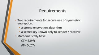 Requirements
• Two requirements for secure use of symmetric
encryption:
• a strong encryption algorithm
• a secret key known only to sender / receiver
• Mathematically have:
CT = EK(PT)
PT= DK(CT)
 