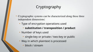 Cryptography
• Cryptographic systems can be characterized along these three
independent dimensions:
• Type of encryption operations used
• substitution / transposition / product
• Number of keys used
• single-key or private / two-key or public
• Way in which plaintext is processed
• block / stream
 