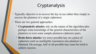 Cryptanalysis
• Typically objective is to recover the key in use rather then simply to
recover the plaintext of a single ciphertext.
• There are two general approaches:
• Cryptanalytic attacks: rely on the nature of the algorithm plus
perhaps some knowledge of the general characteristics of the
plaintext or even some sample plaintext-ciphertext pairs.
• Brute-force attacks: try every possible key on a piece of
ciphertext until an intelligible translation into plaintext is
obtained. On average, half of all possible keys must be tried to
achieve success.
 