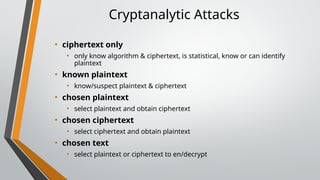 Cryptanalytic Attacks
• ciphertext only
• only know algorithm & ciphertext, is statistical, know or can identify
plaintext
• known plaintext
• know/suspect plaintext & ciphertext
• chosen plaintext
• select plaintext and obtain ciphertext
• chosen ciphertext
• select ciphertext and obtain plaintext
• chosen text
• select plaintext or ciphertext to en/decrypt
 