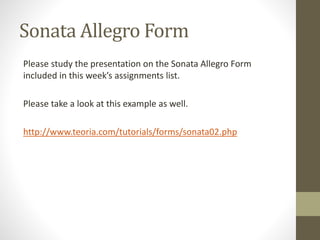 Sonata Allegro Form
Please study the presentation on the Sonata Allegro Form
included in this week’s assignments list.
Please take a look at this example as well.
http://www.teoria.com/tutorials/forms/sonata02.php
 