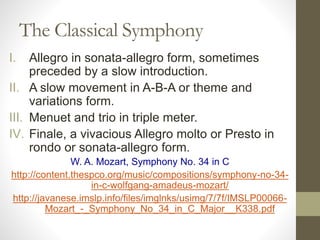 The Classical Symphony
I. Allegro in sonata-allegro form, sometimes
preceded by a slow introduction.
II. A slow movement in A-B-A or theme and
variations form.
III. Menuet and trio in triple meter.
IV. Finale, a vivacious Allegro molto or Presto in
rondo or sonata-allegro form.
W. A. Mozart, Symphony No. 34 in C
http://content.thespco.org/music/compositions/symphony-no-34-
in-c-wolfgang-amadeus-mozart/
http://javanese.imslp.info/files/imglnks/usimg/7/7f/IMSLP00066-
Mozart_-_Symphony_No_34_in_C_Major__K338.pdf
 