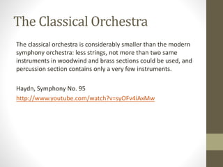 The Classical Orchestra
The classical orchestra is considerably smaller than the modern
symphony orchestra: less strings, not more than two same
instruments in woodwind and brass sections could be used, and
percussion section contains only a very few instruments.
Haydn, Symphony No. 95
http://www.youtube.com/watch?v=syOFv4iAxMw
 
