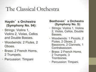 The Classical Orchestra
Haydn’s Orchestra
(Symphony No. 94):
• Strings: Violins 1,
Violins 2, Violas, Cellos
and Double Basses.
• Woodwinds: 2 Flutes, 2
Oboes.
• Brass: 2 French Horns,
2 Trumpets.
• Percussion: Timpani
Beethoven’s Orchestra
(Symphony No. 5):
• Strings: Violins 1, Violins
2, Violas, Cellos, Double
Basses.
• Woodwinds: 1 Piccolo, 2
Flutes, 2 Oboes, 2
Bassoons, 2 Clarinets, 1
Contrabassoon.
• Brass: 2 French Horns,
2 Trumpets, 3
Trombones.
• Percussion: Timpani.
 