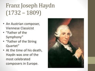 Franz Joseph Haydn
(1732 – 1809)
• An Austrian composer,
Viennese Classicist
• “Father of the
Symphony”
• “Father of the String
Quartet”
• At the time of his death,
Haydn was one of the
most celebrated
composers in Europe.
 