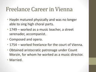 Freelance Career in Vienna
• Haydn matured physically and was no longer
able to sing high choral parts.
• 1749 – worked as a music teacher, a street
serenader, accompanist.
• Composed and opera.
• 1754 – worked freelance for the court of Vienna.
• Obtained aristocratic patronage under Count
Morzin, for whom he worked as a music director.
• Married.
 
