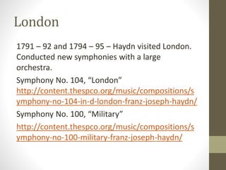 London
1791 – 92 and 1794 – 95 – Haydn visited London.
Conducted new symphonies with a large
orchestra.
Symphony No. 104, “London”
http://content.thespco.org/music/compositions/s
ymphony-no-104-in-d-london-franz-joseph-haydn/
Symphony No. 100, “Military”
http://content.thespco.org/music/compositions/s
ymphony-no-100-military-franz-joseph-haydn/
 