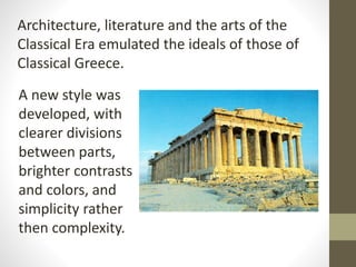 Architecture, literature and the arts of the
Classical Era emulated the ideals of those of
Classical Greece.
A new style was
developed, with
clearer divisions
between parts,
brighter contrasts
and colors, and
simplicity rather
then complexity.
 