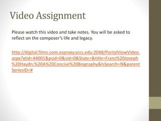 Video Assignment
Please watch this video and take notes. You will be asked to
reflect on the composer’s life and legacy.
http://digital.films.com.ezproxy.vccs.edu:2048/PortalViewVideo.
aspx?xtid=44001&psid=0&sid=0&State=&title=Franz%20Joseph
%20Haydn:%20A%20Concise%20Biography&IsSearch=N&parent
SeriesID=#
 