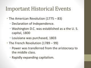 Important Historical Events
• The American Revolution (1775 – 83)
• Declaration of Independence.
• Washington D.C. was established as a the U. S.
capital, 1800
• Louisiana was purchased, 1803
• The French Revolution (1789 – 99)
• Power was transferred from the aristocracy to
the middle class.
• Rapidly expanding capitalism.
 