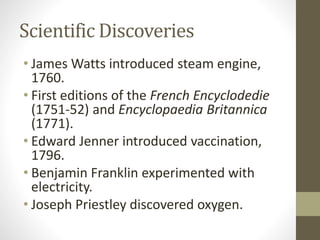 Scientific Discoveries
• James Watts introduced steam engine,
1760.
• First editions of the French Encyclodedie
(1751-52) and Encyclopaedia Britannica
(1771).
• Edward Jenner introduced vaccination,
1796.
• Benjamin Franklin experimented with
electricity.
• Joseph Priestley discovered oxygen.
 