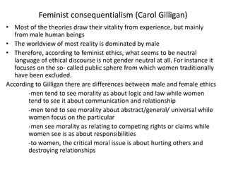 Feminist consequentialism (Carol Gilligan)
• Most of the theories draw their vitality from experience, but mainly
from male human beings
• The worldview of most reality is dominated by male
• Therefore, according to feminist ethics, what seems to be neutral
language of ethical discourse is not gender neutral at all. For instance it
focuses on the so- called public sphere from which women traditionally
have been excluded.
According to Gilligan there are differences between male and female ethics
-men tend to see morality as about logic and law while women
tend to see it about communication and relationship
-men tend to see morality about abstract/general/ universal while
women focus on the particular
-men see morality as relating to competing rights or claims while
women see is as about responsibilities
-to women, the critical moral issue is about hurting others and
destroying relationships
 