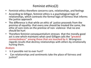 Feminist ethics(2)
• Feminist ethics therefore concerns care, relationships, and feelings
• According to Gilligan, feminist ethics is a psychological logic of
relationships, which contrasts the formal logic of fairness that informs
the justice approach
• The difference is that while an ethic of justice proceeds from the
premise of equality- that every one should be treated the same, the
ethic of care rests on the premise of non- violence- that no one
should be hurt
• Therefore feminist consequentialism stresses that the morally good
act is one which maintains what carol Gilligan calls the ‘’greatest
connectedness’’ among those that are touched by it. Wrongness
regards results that destroy relationships with others by emotionally
hurting them.
Analysis
• Is it possible not to ever hurt?
• Can relationships and sentiments take the place of fairness and
justice?
 
