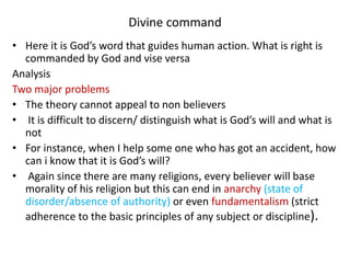 Divine command
• Here it is God’s word that guides human action. What is right is
commanded by God and vise versa
Analysis
Two major problems
• The theory cannot appeal to non believers
• It is difficult to discern/ distinguish what is God’s will and what is
not
• For instance, when I help some one who has got an accident, how
can i know that it is God’s will?
• Again since there are many religions, every believer will base
morality of his religion but this can end in anarchy (state of
disorder/absence of authority) or even fundamentalism (strict
adherence to the basic principles of any subject or discipline).
 