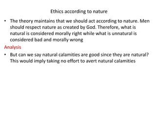 Ethics according to nature
• The theory maintains that we should act according to nature. Men
should respect nature as created by God. Therefore, what is
natural is considered morally right while what is unnatural is
considered bad and morally wrong
Analysis
• But can we say natural calamities are good since they are natural?
This would imply taking no effort to avert natural calamities
 